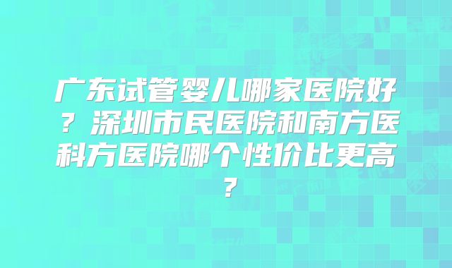 广东试管婴儿哪家医院好?深圳市民医院和南方医科方医院哪个性价比更高?
