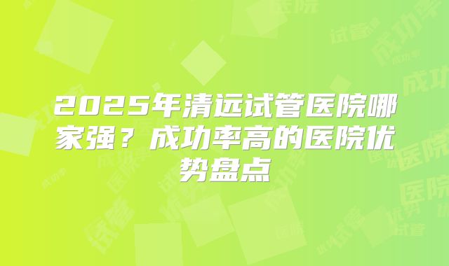 2025年清远试管医院哪家强?成功率高的医院优势盘点