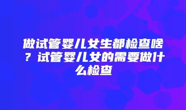 做试管婴儿女生都检查啥?试管婴儿女的需要做什么检查