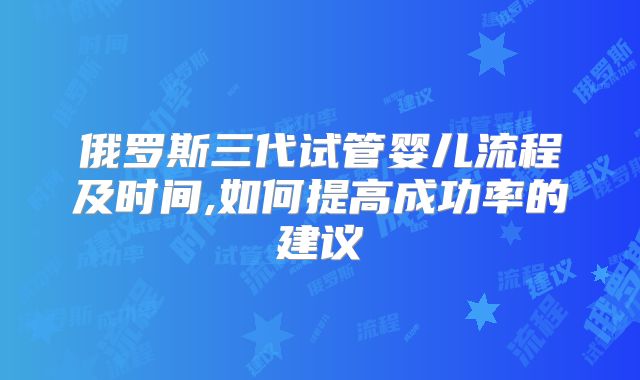 俄罗斯三代试管婴儿流程及时间,如何提高成功率的建议