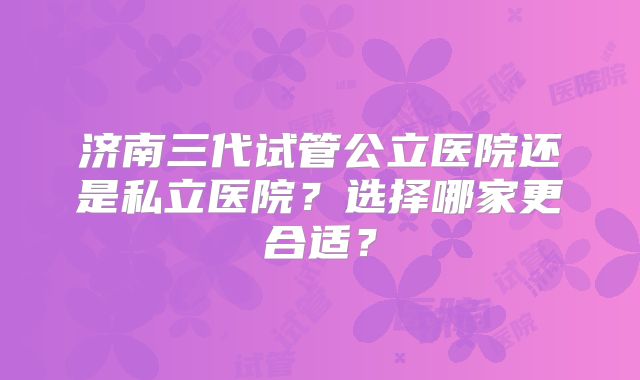 济南三代试管公立医院还是私立医院?选择哪家更合适?
