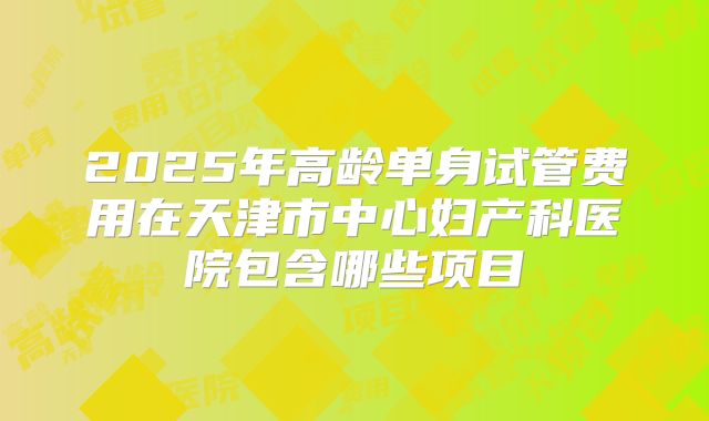 2025年高龄单身试管费用在天津市中心妇产科医院包含哪些项目