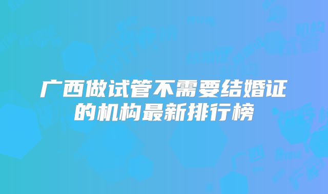 广西做试管不需要结婚证的机构最新排行榜