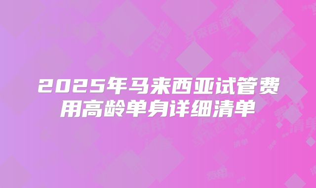 2025年马来西亚试管费用高龄单身详细清单