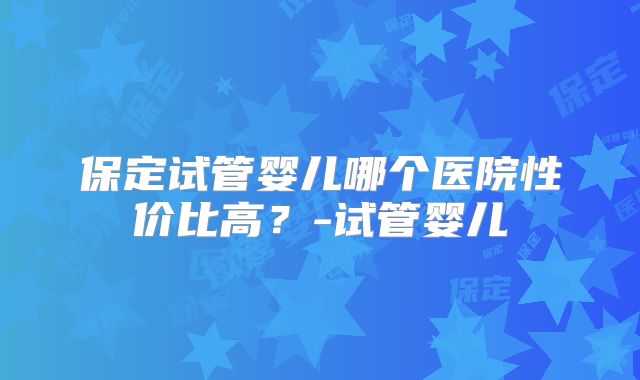 保定试管婴儿哪个医院性价比高?-试管婴儿