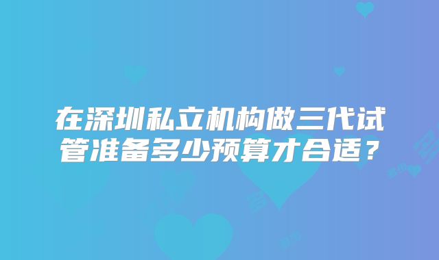 在深圳私立机构做三代试管准备多少预算才合适？