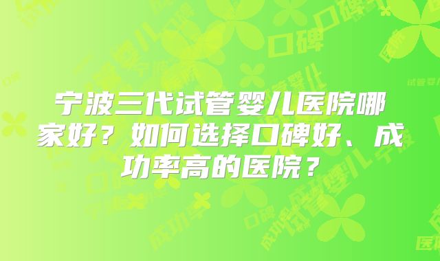 宁波三代试管婴儿医院哪家好?如何选择口碑好、成功率高的医院?
