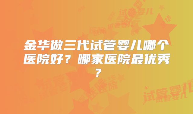 金华做三代试管婴儿哪个医院好?哪家医院最优秀?