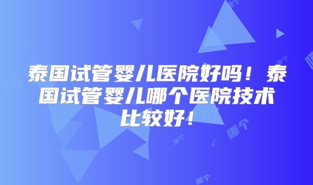泰国试管婴儿医院好吗!泰国试管婴儿哪个医院技术比较好!