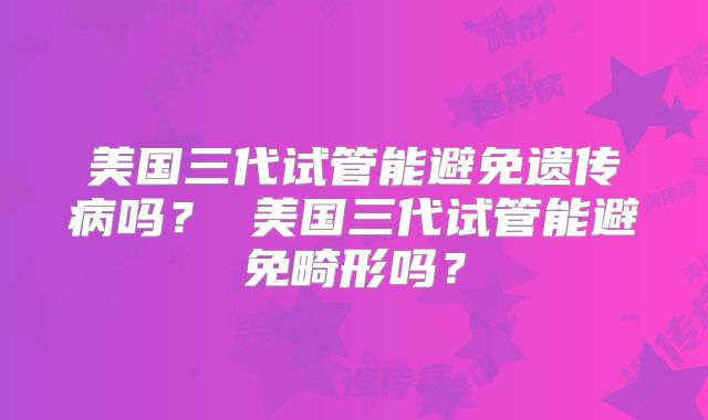 美国三代试管能避免遗传病吗? 美国三代试管能避免畸形吗?