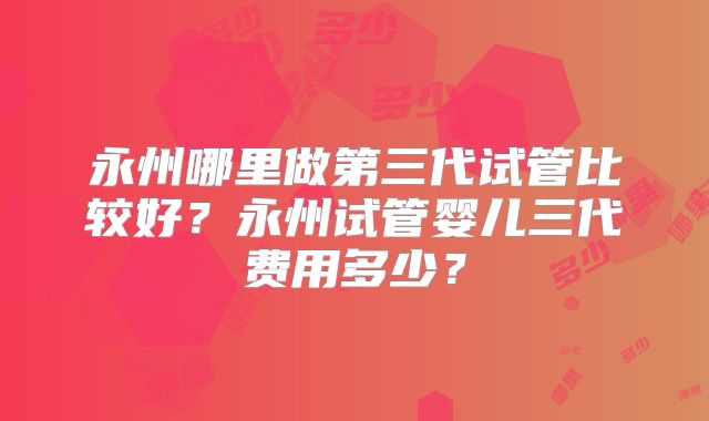 永州哪里做第三代试管比较好?永州试管婴儿三代费用多少?