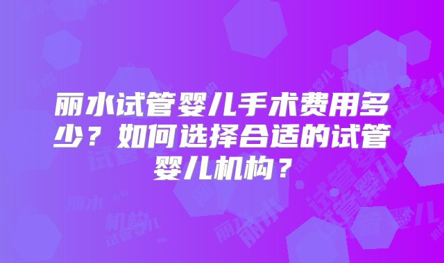丽水试管婴儿手术费用多少？如何选择合适的试管婴儿机构？