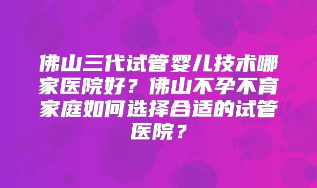 佛山三代试管婴儿技术哪家医院好？佛山不孕不育家庭如何选择合适的试管医院？