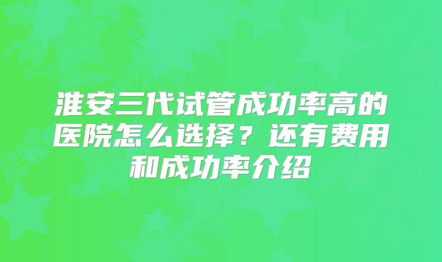 淮安三代试管成功率高的医院怎么选择？还有费用和成功率介绍