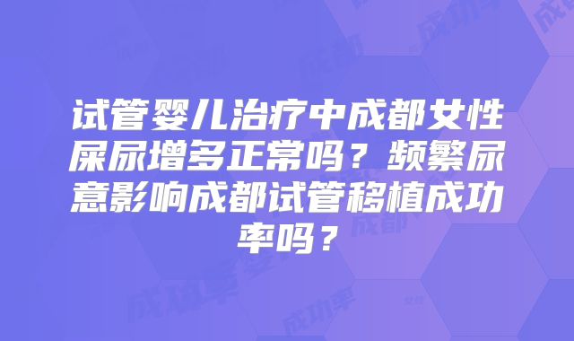 试管婴儿治疗中成都女性屎尿增多正常吗?频繁尿意影响成都试管移植成功率吗?