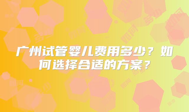 广州试管婴儿费用多少?如何选择合适的方案?