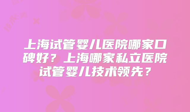上海试管婴儿医院哪家口碑好?上海哪家私立医院试管婴儿技术领先?