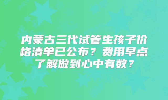 内蒙古三代试管生孩子价格清单已公布?费用早点了解做到心中有数?