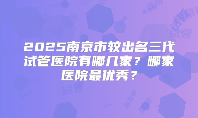 2025南京市较出名三代试管医院有哪几家?哪家医院最优秀?