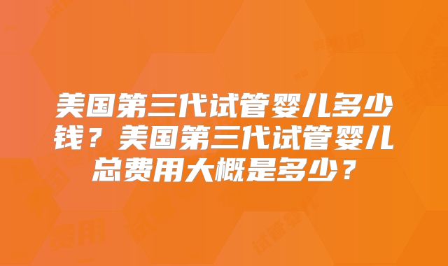 美国第三代试管婴儿多少钱？美国第三代试管婴儿总费用大概是多少？