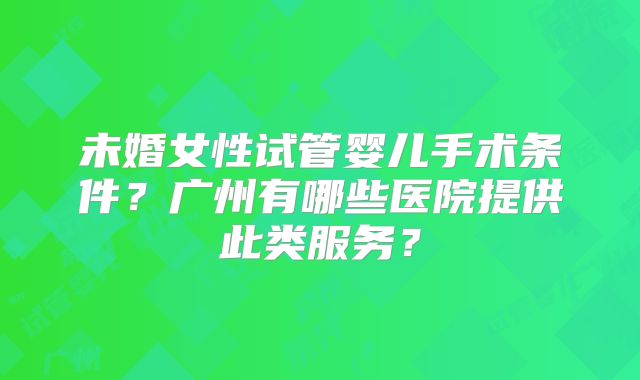 未婚女性试管婴儿手术条件?广州有哪些医院提供此类服务?
