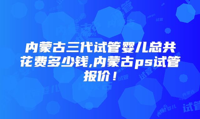 内蒙古三代试管婴儿总共花费多少钱,内蒙古ps试管报价!
