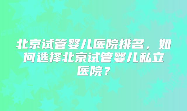北京试管婴儿医院排名,如何选择北京试管婴儿私立医院?