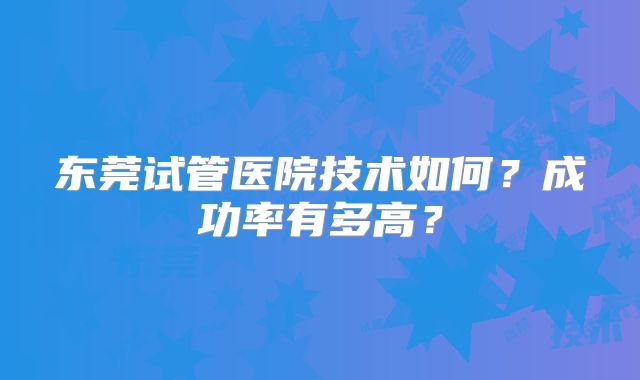 东莞试管医院技术如何?成功率有多高?