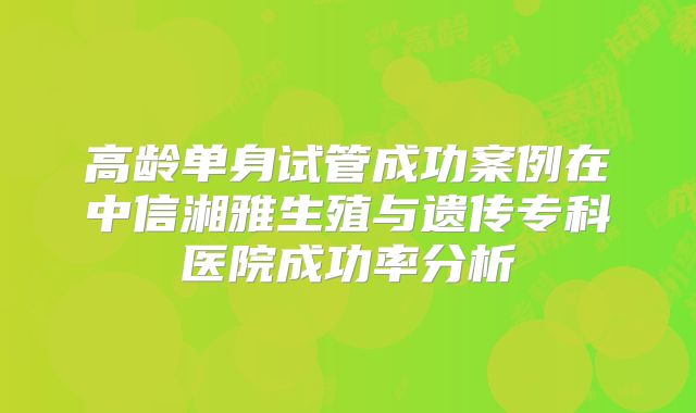 高龄单身试管成功案例在中信湘雅生殖与遗传专科医院成功率分析