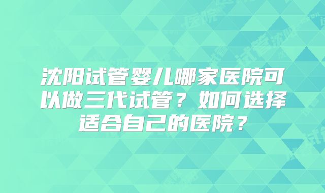 沈阳试管婴儿哪家医院可以做三代试管？如何选择适合自己的医院？