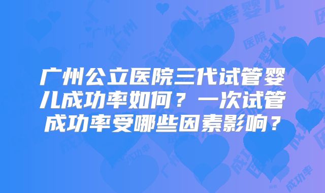 广州公立医院三代试管婴儿成功率如何？一次试管成功率受哪些因素影响？