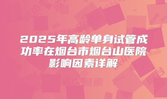 2025年高龄单身试管成功率在烟台市烟台山医院影响因素详解