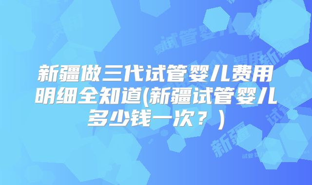 新疆做三代试管婴儿费用明细全知道(新疆试管婴儿多少钱一次?)