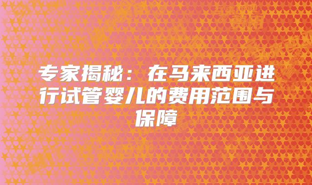 专家揭秘：在马来西亚进行试管婴儿的费用范围与保障