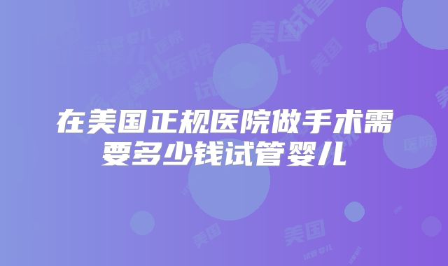 在美国正规医院做手术需要多少钱试管婴儿