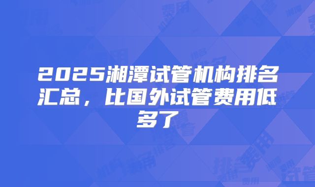 2025湘潭试管机构排名汇总，比国外试管费用低多了