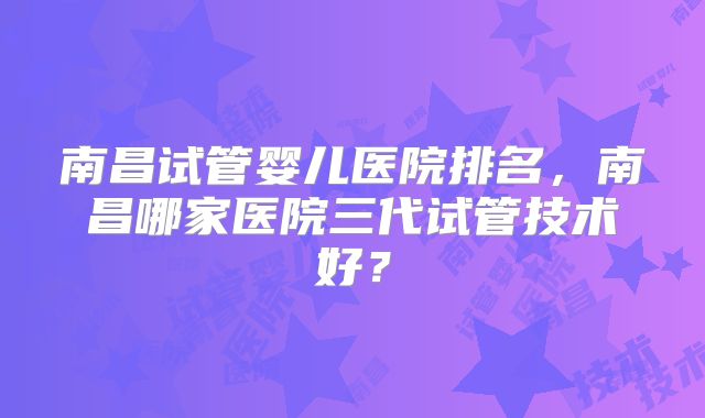 南昌试管婴儿医院排名,南昌哪家医院三代试管技术好?