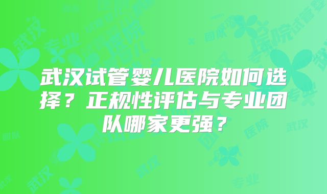 武汉试管婴儿医院如何选择?正规性评估与专业团队哪家更强?