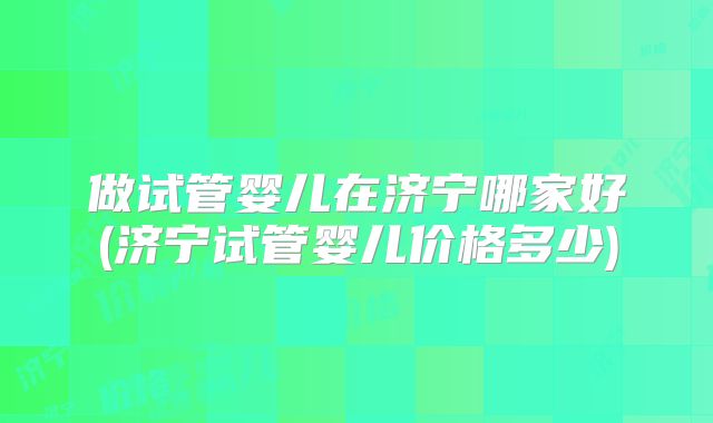 做试管婴儿在济宁哪家好(济宁试管婴儿价格多少)