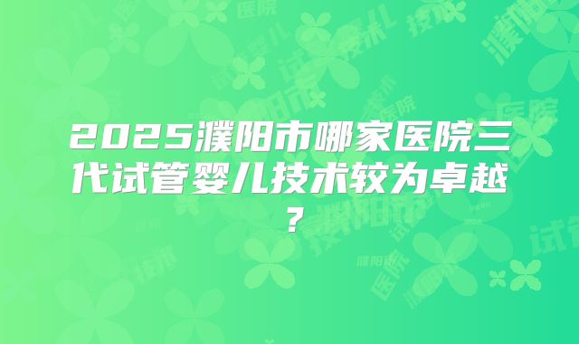2025濮阳市哪家医院三代试管婴儿技术较为卓越?