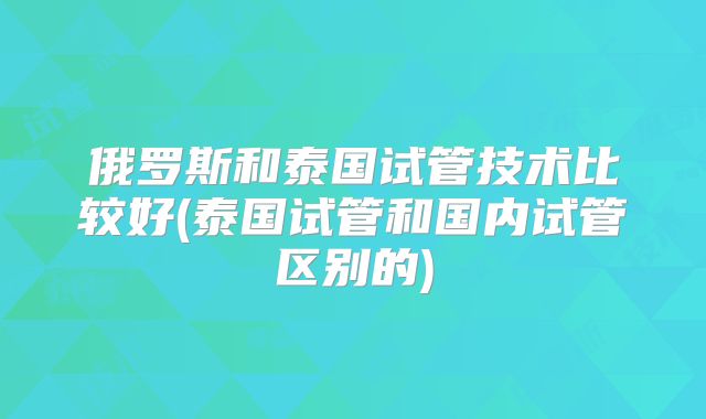 俄罗斯和泰国试管技术比较好(泰国试管和国内试管区别的)