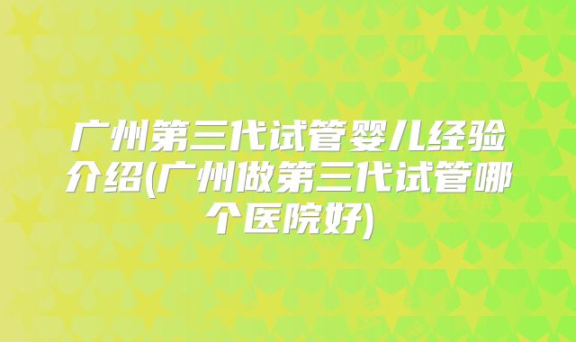 广州第三代试管婴儿经验介绍(广州做第三代试管哪个医院好)