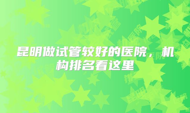 昆明做试管较好的医院，机构排名看这里
