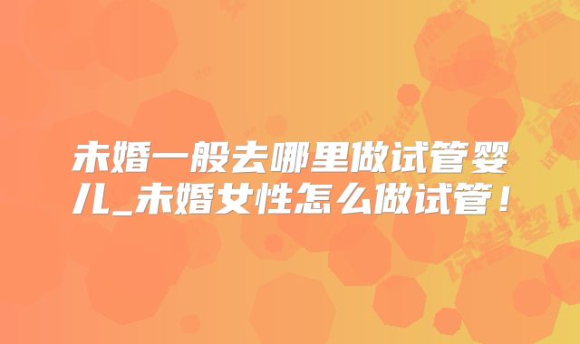 未婚一般去哪里做试管婴儿_未婚女性怎么做试管!