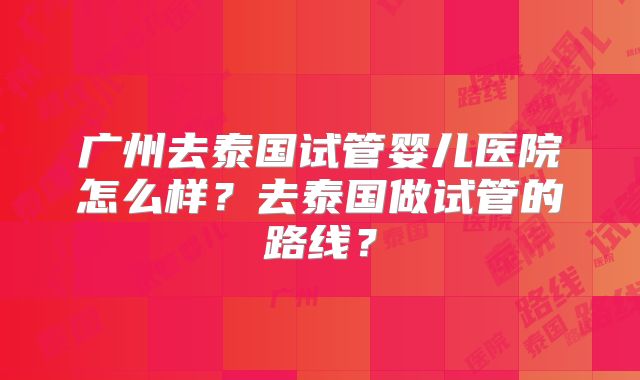 广州去泰国试管婴儿医院怎么样?去泰国做试管的路线?