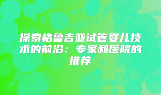 探索格鲁吉亚试管婴儿技术的前沿：专家和医院的推荐