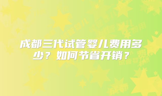 成都三代试管婴儿费用多少?如何节省开销?