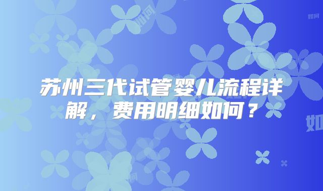 苏州三代试管婴儿流程详解，费用明细如何？