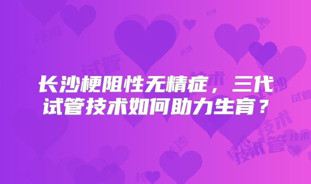 长沙梗阻性无精症,三代试管技术如何助力生育?