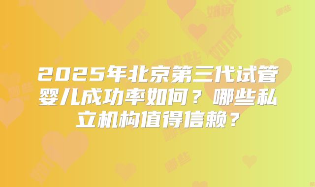 2025年北京第三代试管婴儿成功率如何？哪些私立机构值得信赖？